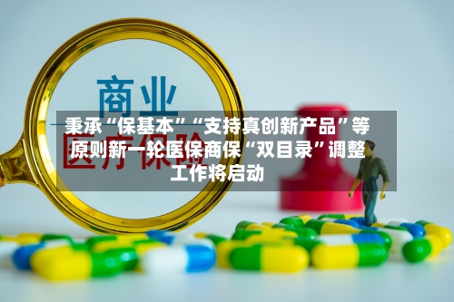 秉承“保基本”“支持真创新产品”等原则新一轮医保商保“双目录	”调整工作将启动-第3张图片