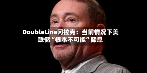 DoubleLine冈拉克：当前情况下美联储“根本不可能”降息-第3张图片