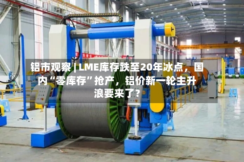 铝市观察 | LME库存跌至20年冰点	，国内“零库存”抢产，铝价新一轮主升浪要来了？-第3张图片