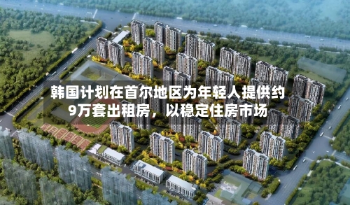韩国计划在首尔地区为年轻人提供约9万套出租房	，以稳定住房市场-第3张图片