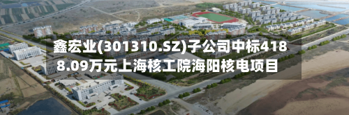 鑫宏业(301310.SZ)子公司中标4188.09万元上海核工院海阳核电项目