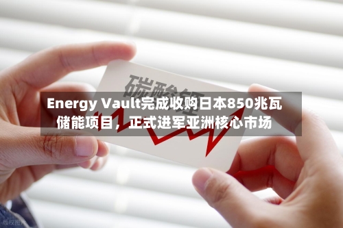 Energy Vault完成收购日本850兆瓦储能项目，正式进军亚洲核心市场-第2张图片