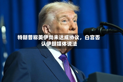 特朗普称美伊尚未达成协议	，白宫否认伊朗媒体说法-第3张图片