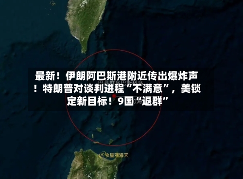 最新！伊朗阿巴斯港附近传出爆炸声！特朗普对谈判进程“不满意”，美锁定新目标！9国“退群	”-第3张图片