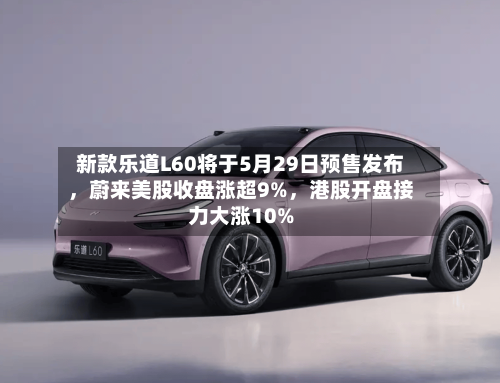 新款乐道L60将于5月29日预售发布，蔚来美股收盘涨超9%，港股开盘接力大涨10%
