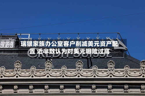瑞银家族办公室客户削减美元资产配置 近半数认为对美元曝险过高-第2张图片