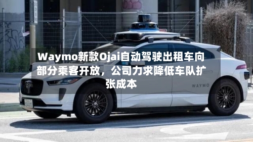 Waymo新款Ojai自动驾驶出租车向部分乘客开放	，公司力求降低车队扩张成本-第2张图片
