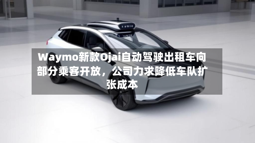 Waymo新款Ojai自动驾驶出租车向部分乘客开放	，公司力求降低车队扩张成本-第3张图片