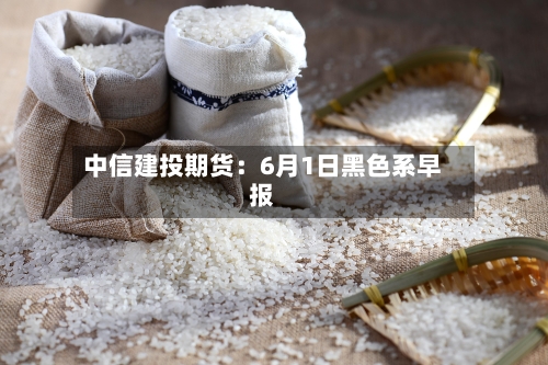 中信建投期货：6月1日黑色系早报