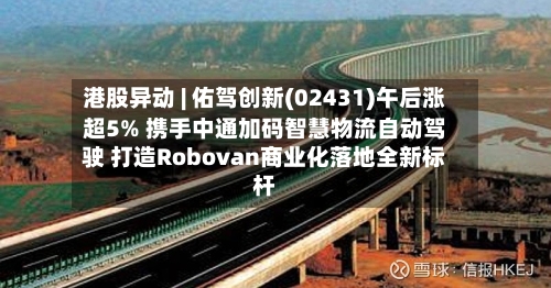 港股异动 | 佑驾创新(02431)午后涨超5% 携手中通加码智慧物流自动驾驶 打造Robovan商业化落地全新标杆