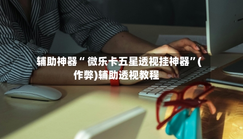 辅助神器“ 微乐卡五星透视挂神器	”(作弊)辅助透视教程-第2张图片