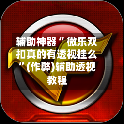 辅助神器“ 微乐双扣真的有透视挂么”(作弊)辅助透视教程